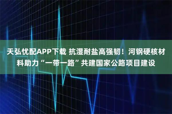 天弘忧配APP下载 抗湿耐盐高强韧！河钢硬核材料助力“一带一路”共建国家公路项目建设