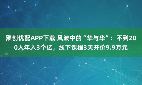 聚创优配APP下载 风波中的“华与华”：不到200人年入3个亿，线下课程3天开价9.9万元