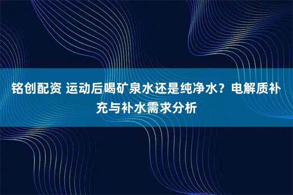 铭创配资 运动后喝矿泉水还是纯净水？电解质补充与补水需求分析