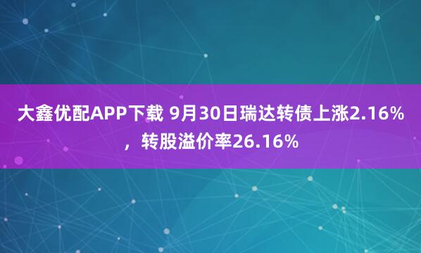 大鑫优配APP下载 9月30日瑞达转债上涨2.16%，转股溢价率26.16%
