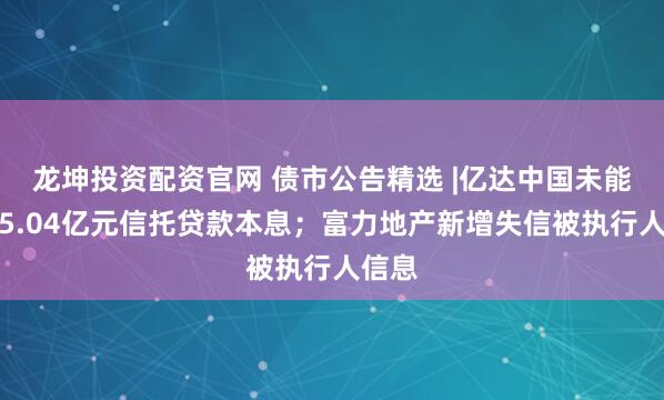 龙坤投资配资官网 债市公告精选 |亿达中国未能偿还5.04亿元信托贷款本息；富力地产新增失信被执行人信息