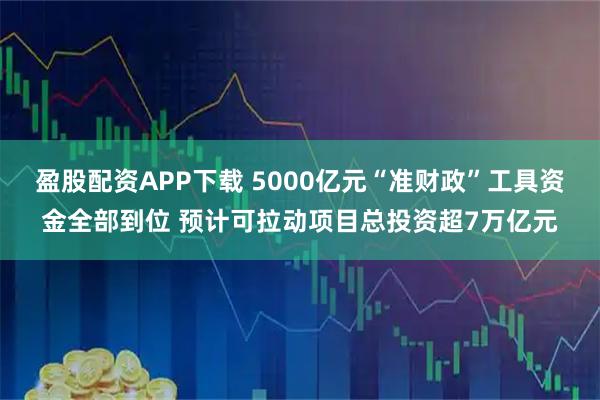盈股配资APP下载 5000亿元“准财政”工具资金全部到位 预计可拉动项目总投资超7万亿元