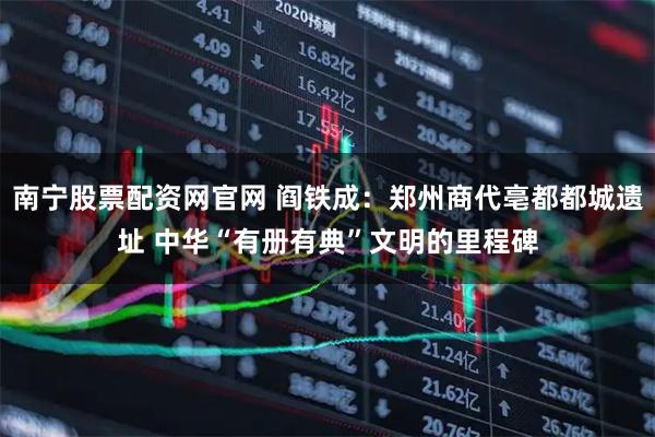 南宁股票配资网官网 阎铁成:郑州商代亳都都城遗址 中华“有册有典”文明的里程碑