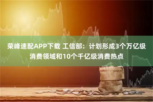 荣峰速配APP下载 工信部：计划形成3个万亿级消费领域和10个千亿级消费热点