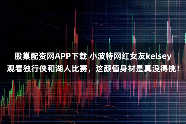 股巢配资网APP下载 小波特网红女友kelsey观看独行侠和湖人比赛，这颜值身材是真没得挑！