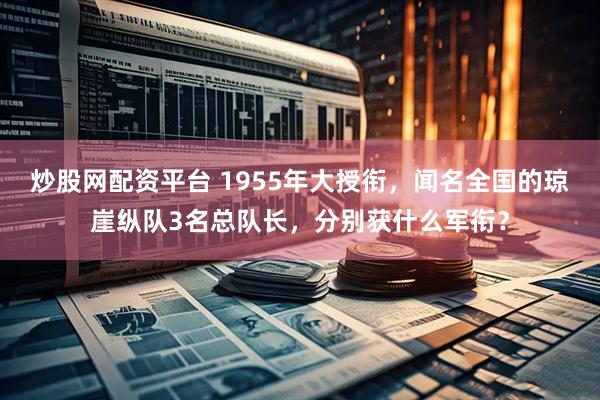 炒股网配资平台 1955年大授衔，闻名全国的琼崖纵队3名总队长，分别获什么军衔？