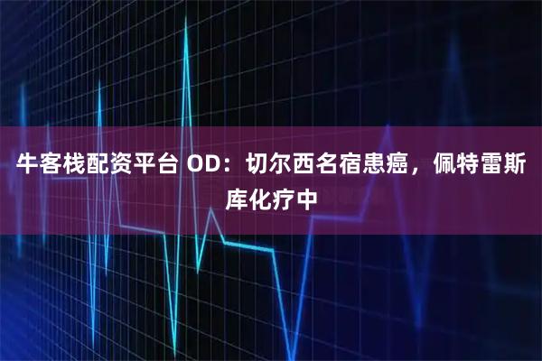牛客栈配资平台 OD:切尔西名宿患癌,佩特雷斯库化疗中