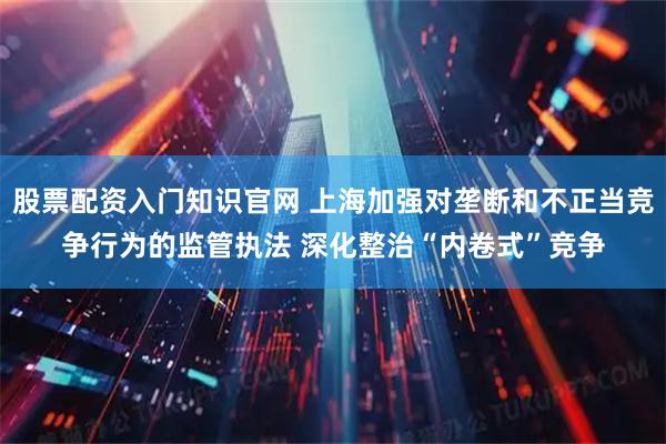 股票配资入门知识官网 上海加强对垄断和不正当竞争行为的监管执法 深化整治“内卷式”竞争
