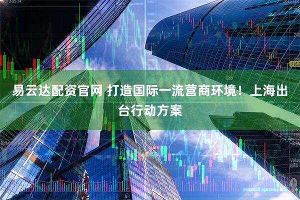 易云达配资官网 打造国际一流营商环境！上海出台行动方案