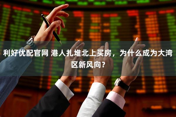 利好优配官网 港人扎堆北上买房，为什么成为大湾区新风向？
