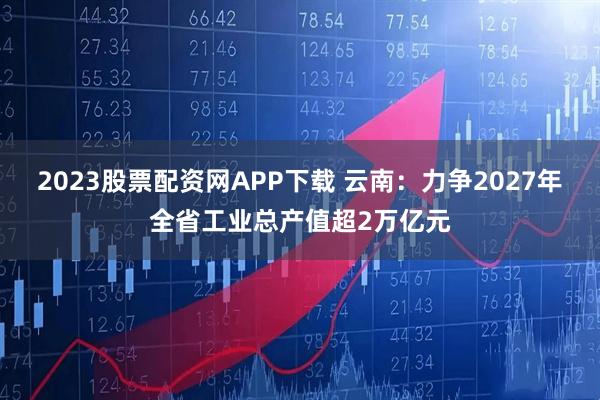 2023股票配资网APP下载 云南：力争2027年全省工业总产值超2万亿元
