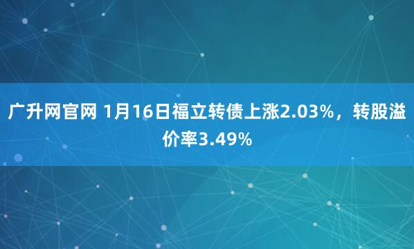 广升网官网 1月16日福立转债上涨2.03%，转股溢价率3.49%