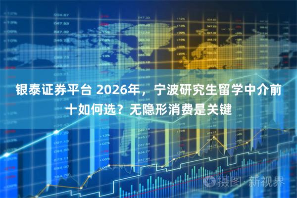 银泰证券平台 2026年，宁波研究生留学中介前十如何选？无隐形消费是关键