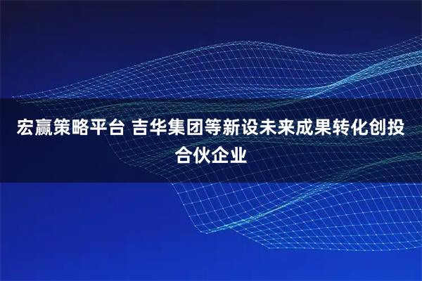 宏赢策略平台 吉华集团等新设未来成果转化创投合伙企业