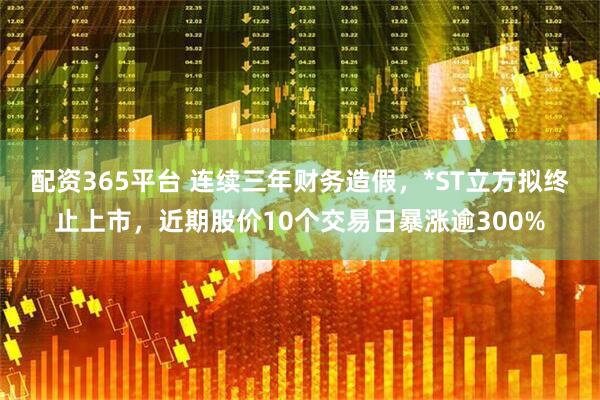 配资365平台 连续三年财务造假，*ST立方拟终止上市，近期股价10个交易日暴涨逾300%