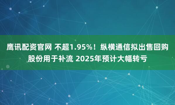 鹰讯配资官网 不超1.95%！纵横通信拟出售回购股份用于补流 2025年预计大幅转亏